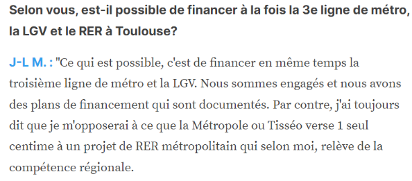 Selon vous, est-il possible de financer à la fois la 3e ligne de métro, la LGV et le RER à Toulouse? J-L M. : "Ce qui est possible, c'est de financer en même temps la troisième ligne de métro et la LGV. Nous sommes engagés et nous avons des plans de financement qui sont documentés. Par contre, j'ai toujours dit que je m'opposerai à ce que la Métropole ou Tisséo verse 1 seul centime à un projet de RER métropolitain qui selon moi, relève de la compétence régionale.